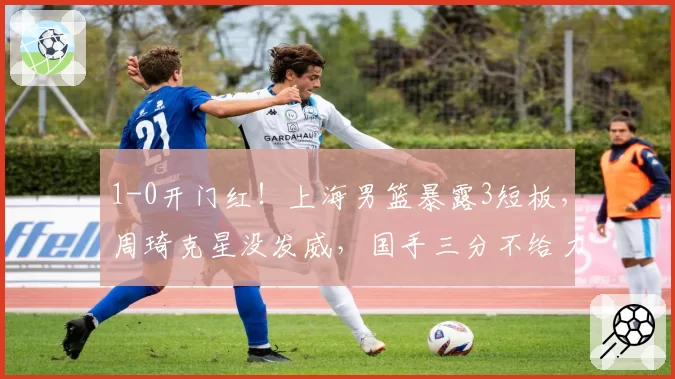 1-0开门红！上海男篮暴露3短板，周琦克星没发威，国手三分不给力