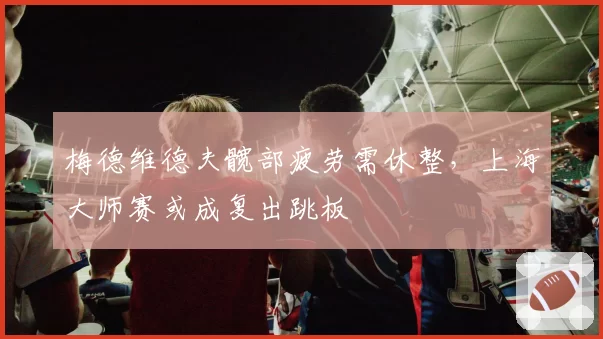 梅德维德夫髋部疲劳需休整,上海大师赛或成复出跳板