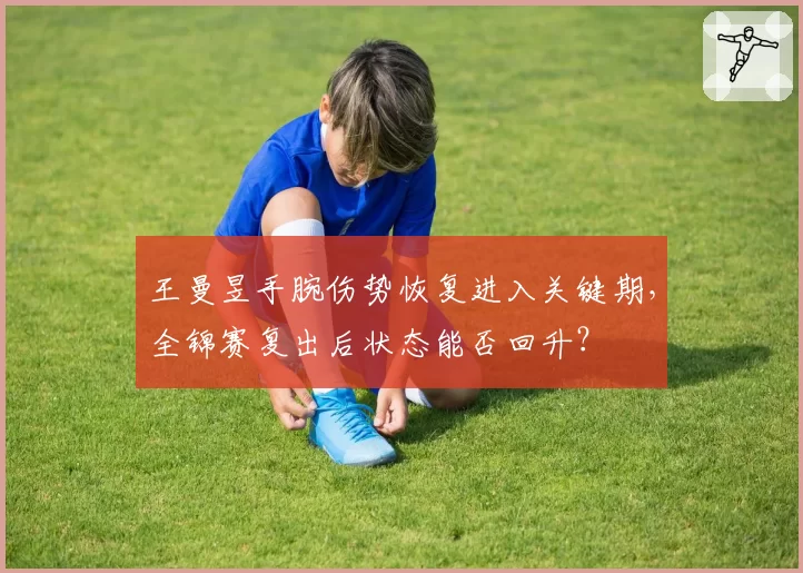 王曼昱手腕伤势恢复进入关键期，全锦赛复出后状态能否回升？