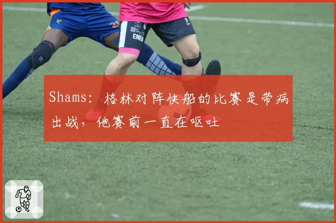 Shams：格林对阵快船的比赛是带病出战，他赛前一直在呕吐
