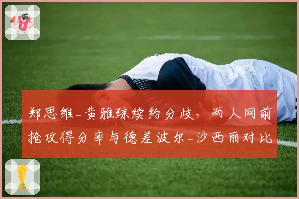 郑思维_黄雅琼续约分歧，两人网前抢攻得分率与德差波尔_沙西丽对比各占优势