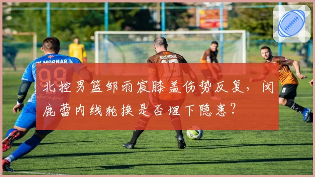 北控男篮邹雨宸膝盖伤势反复，闵鹿蕾内线轮换是否埋下隐患？