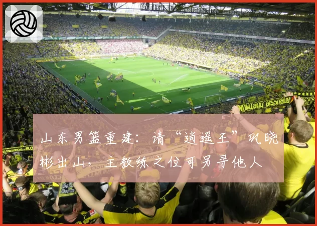山东男篮重建：请“逍遥王”巩晓彬出山，主教练之位可另寻他人