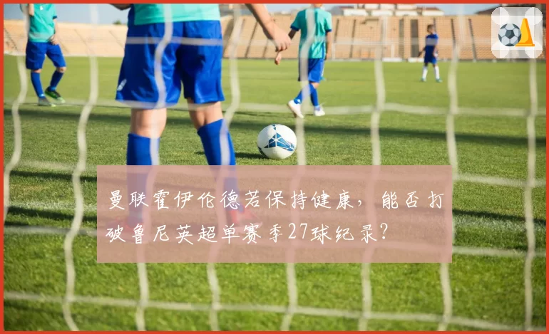 曼联霍伊伦德若保持健康，能否打破鲁尼英超单赛季27球纪录？