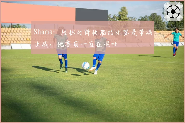 Shams：格林对阵快船的比赛是带病出战，他赛前一直在呕吐