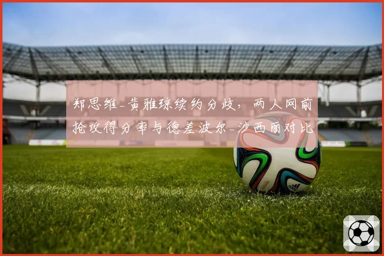 郑思维_黄雅琼续约分歧，两人网前抢攻得分率与德差波尔_沙西丽对比各占优势