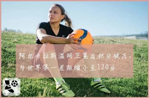 阿尔卡拉斯温网卫冕后积分破万，与世界第一差距缩小至120分