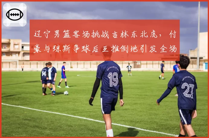 辽宁男篮客场挑战吉林东北虎,付豪与琼斯争球后互推倒地引发全场冲突球员通道对峙__br_