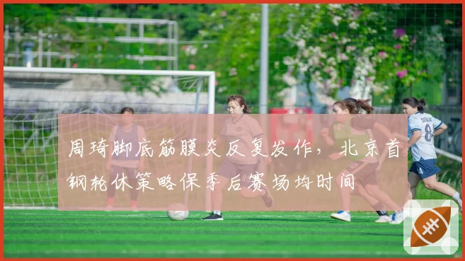 周琦脚底筋膜炎反复发作，北京首钢轮休策略保季后赛场均时间
