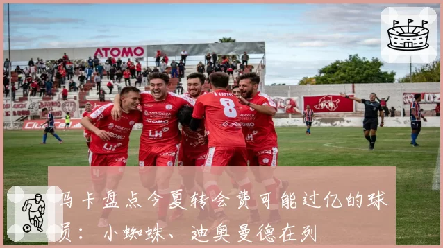 马卡盘点今夏转会费可能过亿的球员:小蜘蛛、迪奥曼德在列