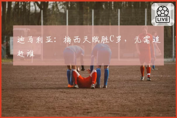 迪马利亚:梅西天赋胜C罗,无需追赶谁