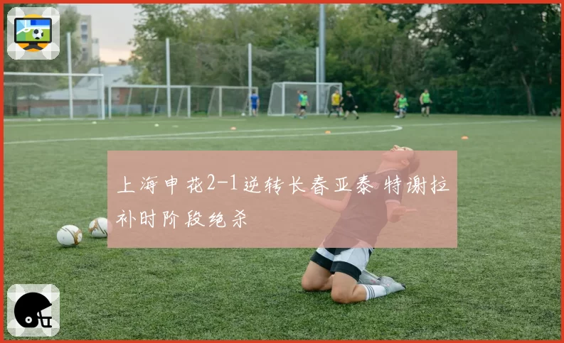 上海申花2-1逆转长春亚泰 特谢拉补时阶段绝杀