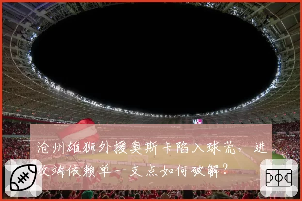 沧州雄狮外援奥斯卡陷入球荒，进攻端依赖单一支点如何破解？