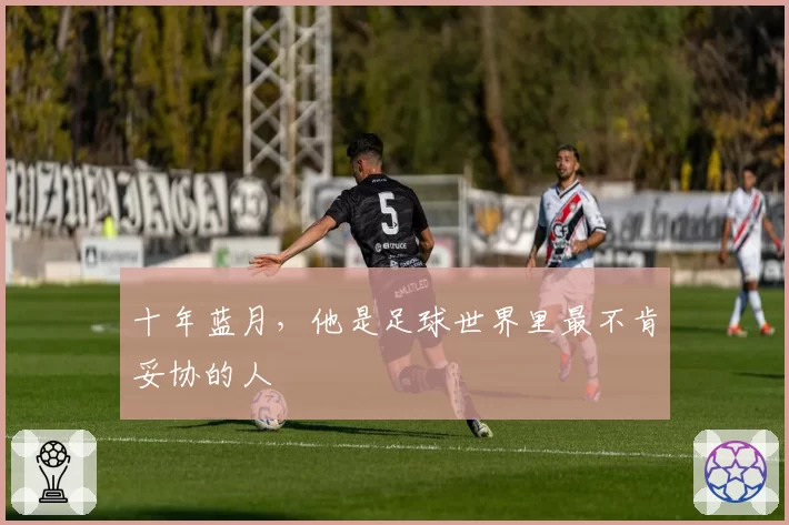 十年蓝月,他是足球世界里最不肯妥协的人