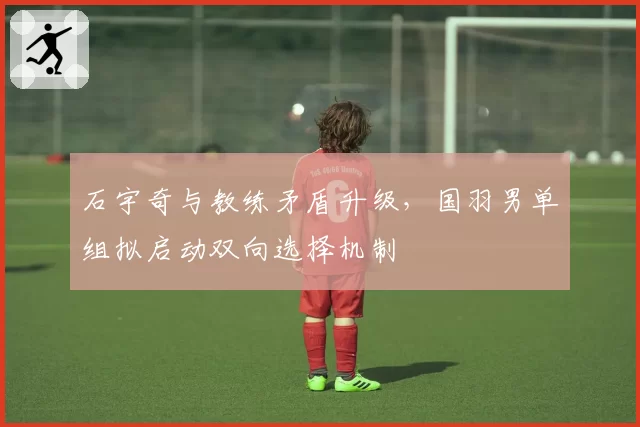 石宇奇与教练矛盾升级,国羽男单组拟启动双向选择机制