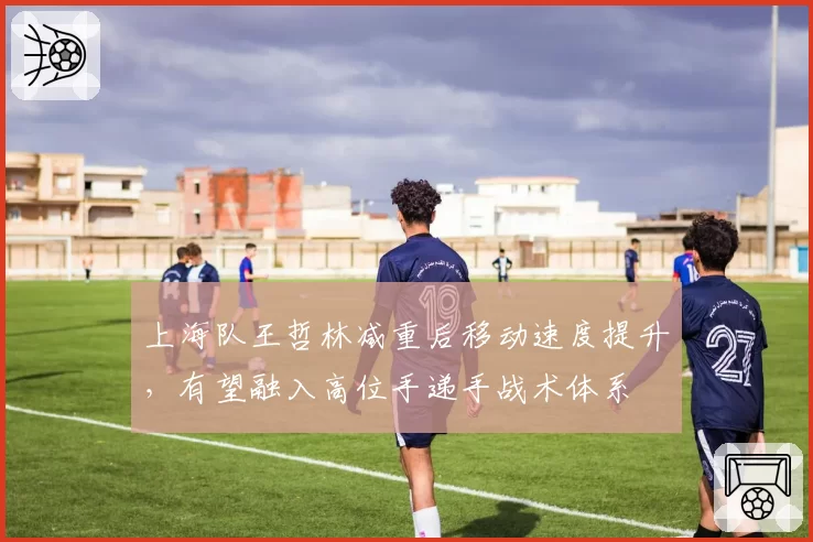上海队王哲林减重后移动速度提升，有望融入高位手递手战术体系