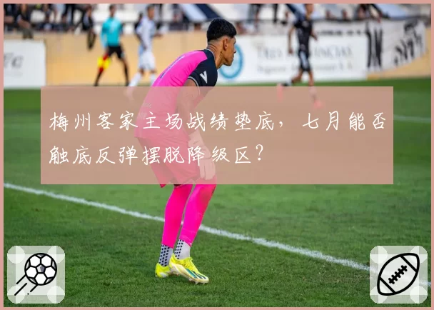 梅州客家主场战绩垫底，七月能否触底反弹摆脱降级区？