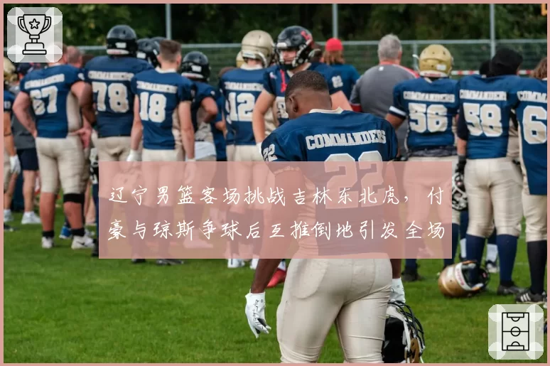 辽宁男篮客场挑战吉林东北虎,付豪与琼斯争球后互推倒地引发全场冲突球员通道对峙__br_