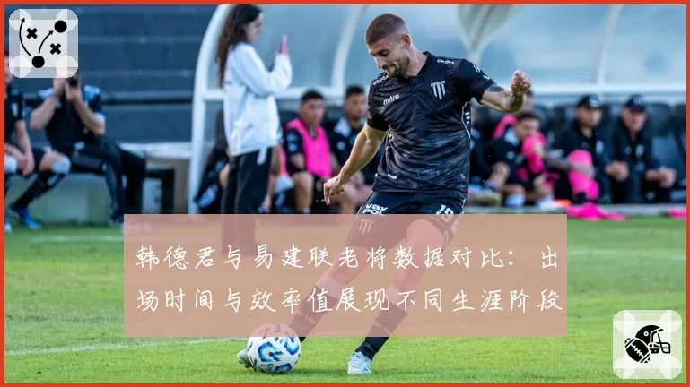 韩德君与易建联老将数据对比:出场时间与效率值展现不同生涯阶段