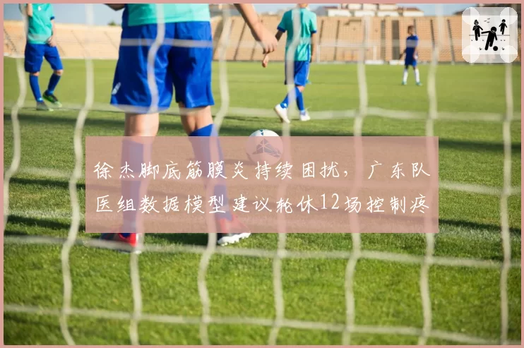 徐杰脚底筋膜炎持续困扰，广东队医组数据模型建议轮休12场控制疼痛
