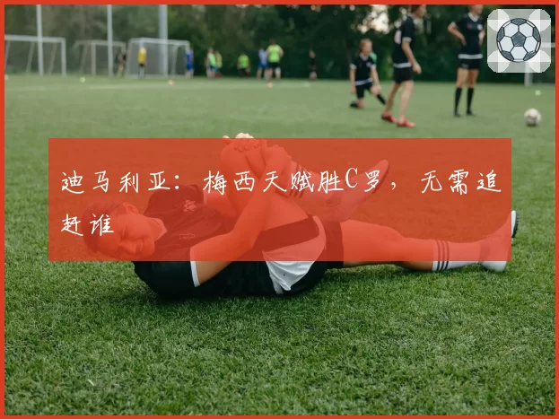 迪马利亚:梅西天赋胜C罗,无需追赶谁
