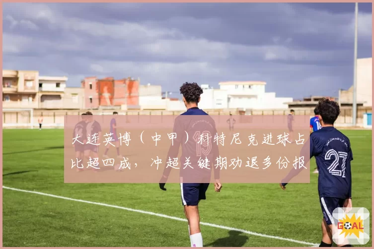 大连英博（中甲）科特尼克进球占比超四成，冲超关键期劝退多份报价