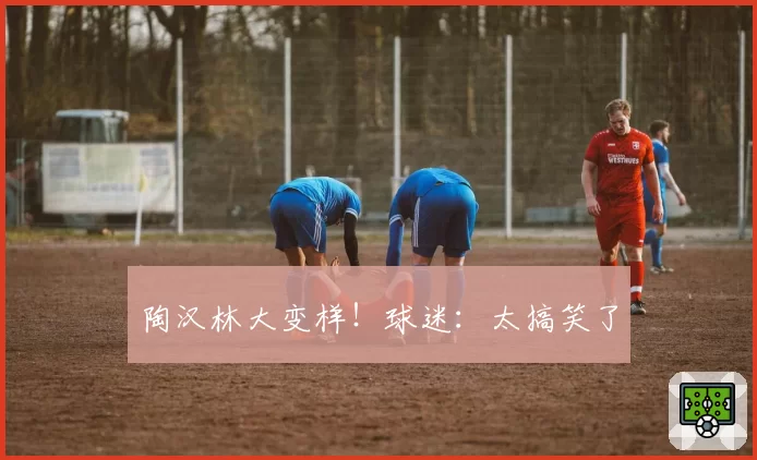 陶汉林大变样!球迷:太搞笑了