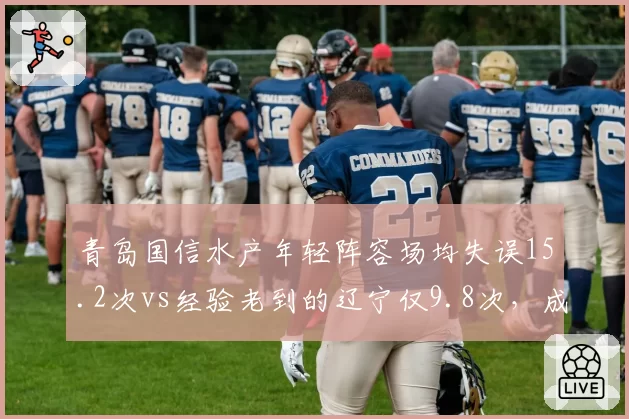 青岛国信水产年轻阵容场均失误15.2次vs经验老到的辽宁仅9.8次,成长代价或成季后赛隐患