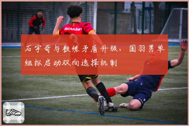 石宇奇与教练矛盾升级,国羽男单组拟启动双向选择机制
