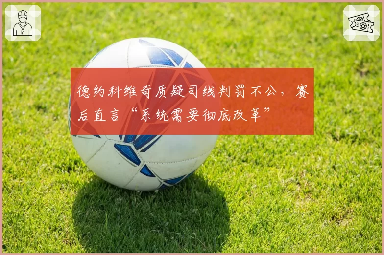 德约科维奇质疑司线判罚不公，赛后直言“系统需要彻底改革”