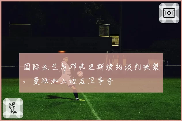 国际米兰与邓弗里斯续约谈判破裂，曼联加入边后卫争夺