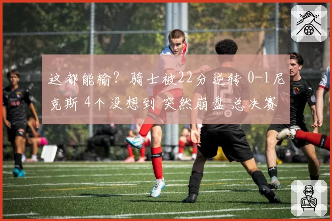 这都能输？骑士被22分逆转 0-1尼克斯 4个没想到 突然崩盘 总决赛