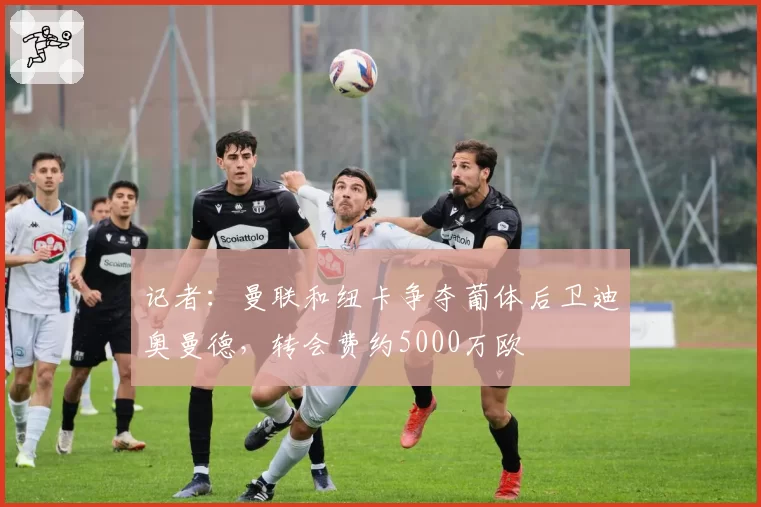 记者：曼联和纽卡争夺葡体后卫迪奥曼德，转会费约5000万欧