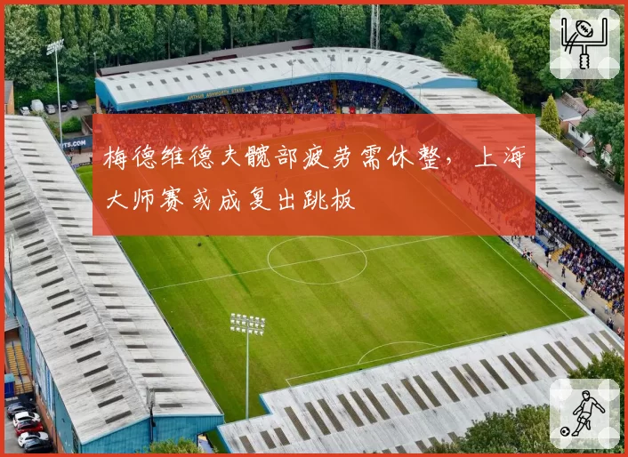 梅德维德夫髋部疲劳需休整,上海大师赛或成复出跳板
