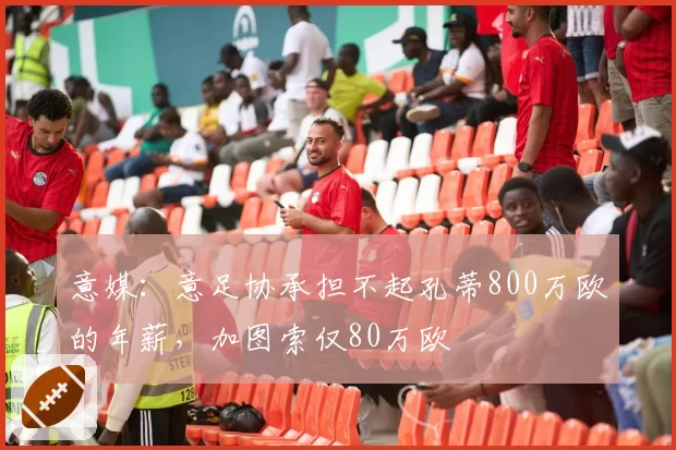 意媒：意足协承担不起孔蒂800万欧的年薪，加图索仅80万欧