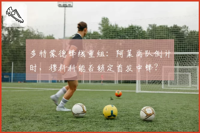 多特蒙德锋线重组:阿莱离队倒计时,穆科科能否锁定首发中锋?