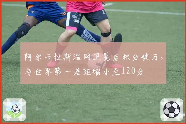 阿尔卡拉斯温网卫冕后积分破万，与世界第一差距缩小至120分