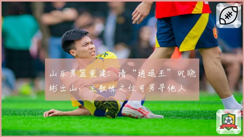 山东男篮重建：请“逍遥王”巩晓彬出山，主教练之位可另寻他人