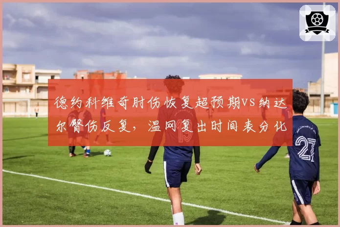 德约科维奇肘伤恢复超预期vs纳达尔臀伤反复，温网复出时间表分化