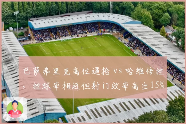巴萨弗里克高位逼抢 vs 哈维传控，控球率相近但射门效率高出15%