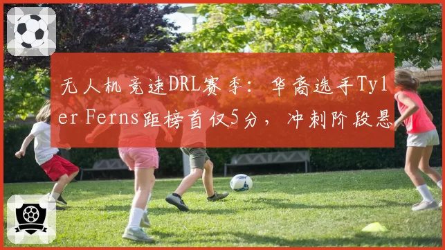 无人机竞速DRL赛季：华裔选手Tyler Ferns距榜首仅5分，冲刺阶段悬念迭起