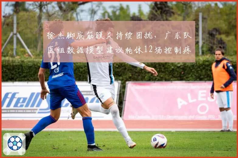 徐杰脚底筋膜炎持续困扰，广东队医组数据模型建议轮休12场控制疼痛