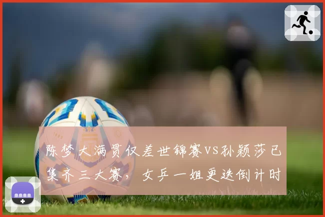 陈梦大满贯仅差世锦赛vs孙颖莎已集齐三大赛，女乒一姐更迭倒计时