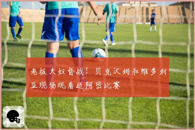 老板夫妇督战！贝克汉姆和维多利亚现场观看迈阿密比赛