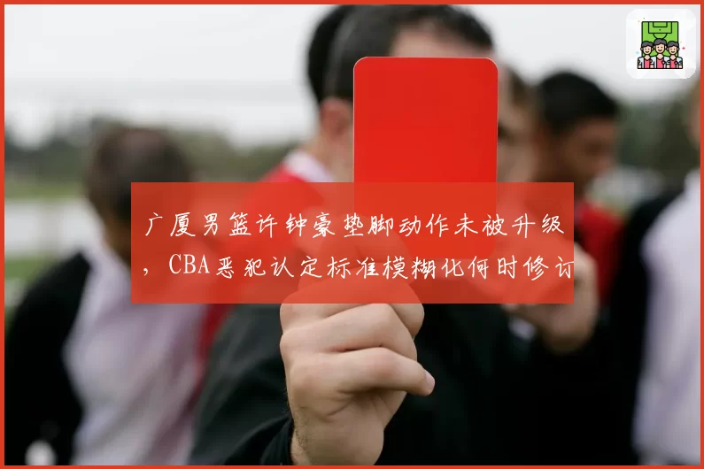 广厦男篮许钟豪垫脚动作未被升级,CBA恶犯认定标准模糊化何时修订?