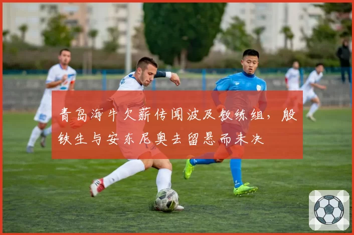青岛海牛欠薪传闻波及教练组，殷铁生与安东尼奥去留悬而未决