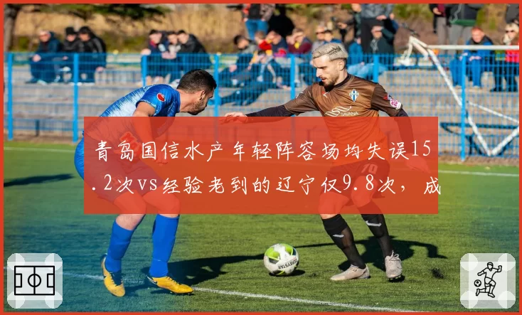青岛国信水产年轻阵容场均失误15.2次vs经验老到的辽宁仅9.8次,成长代价或成季后赛隐患