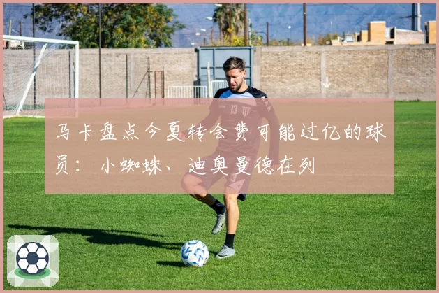马卡盘点今夏转会费可能过亿的球员:小蜘蛛、迪奥曼德在列