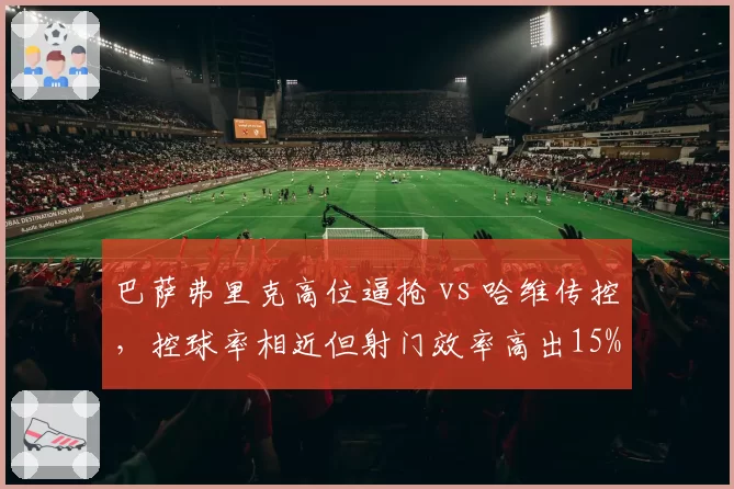 巴萨弗里克高位逼抢 vs 哈维传控，控球率相近但射门效率高出15%