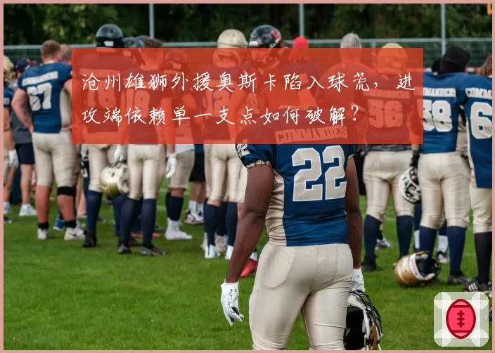 沧州雄狮外援奥斯卡陷入球荒,进攻端依赖单一支点如何破解?